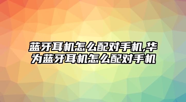 藍(lán)牙耳機(jī)怎么配對手機(jī),華為藍(lán)牙耳機(jī)怎么配對手機(jī)